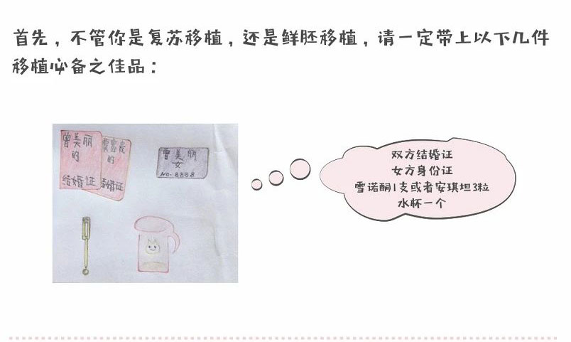 首先,不管你是复苏移植,还是鲜胚移植,请一定带上以下几件移植必备之佳品:双方结婚证、女方身份证、雪诺酮1支或者安琪坦3粒、水杯一个
