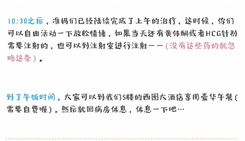10:30之后,准妈们已经陆续完成了上午的治疗,这时候,你们可以自由活动一下放松情绪,如果当天还有黄体酮或者HCG针剂需要注射的,也可以到注射室进行注射一一(没有这些药的就忽略这条)。到了午饭时间,大家可以到我们5楼的西囡大酒店享用豪华午餐(需要自费喔)。然后就回病房休息,休息一下吧...