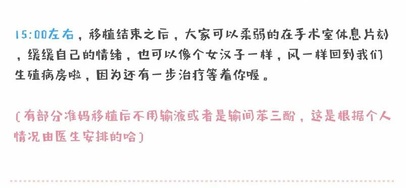 15:00左右,移植结束之后,大家可以柔弱的在手术室休息片刻缓缓自己的情绪,也可以像个女汉子一样,风一样回到我们生殖病房啦,因为还有一步治疗等着你喔。(有部分准妈移植后不用输液或者是输间苯三酚,这是根据个人情况由医生安排的哈)